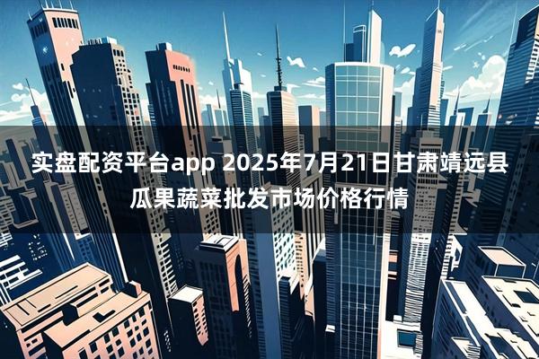 实盘配资平台app 2025年7月21日甘肃靖远县瓜果蔬菜批发市场价格行情