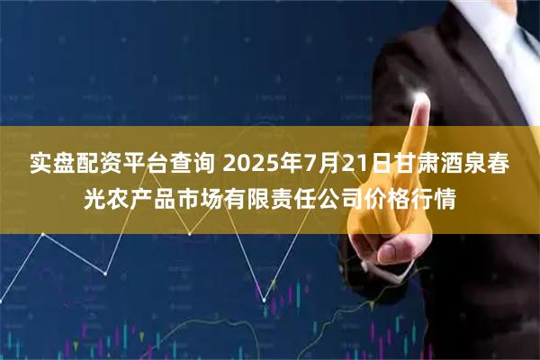 实盘配资平台查询 2025年7月21日甘肃酒泉春光农产品市场有限责任公司价格行情