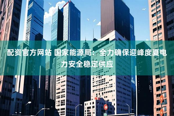 配资官方网站 国家能源局：全力确保迎峰度夏电力安全稳定供应