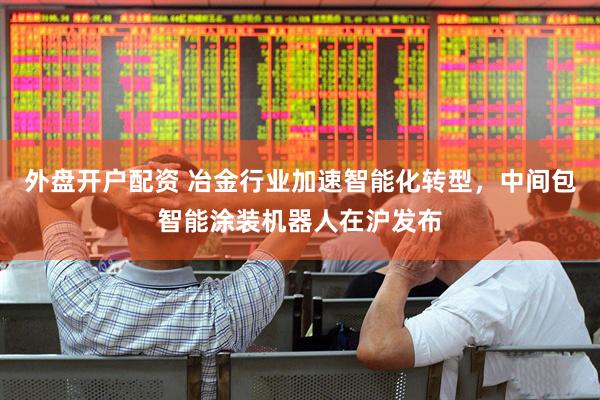 外盘开户配资 冶金行业加速智能化转型，中间包智能涂装机器人在沪发布