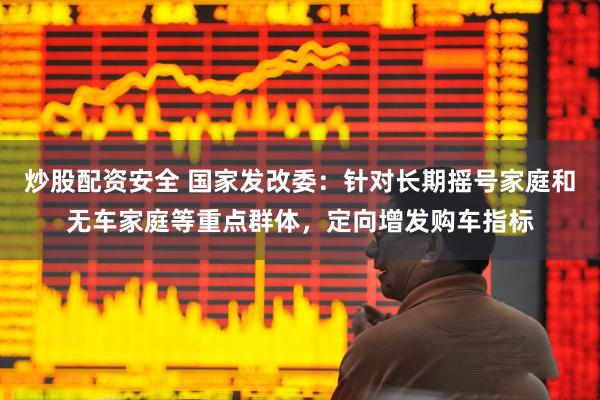 炒股配资安全 国家发改委：针对长期摇号家庭和无车家庭等重点群体，定向增发购车指标