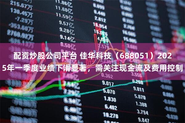 配资炒股公司平台 佳华科技（688051）2025年一季度业绩下滑显著，需关注现金流及费用控制