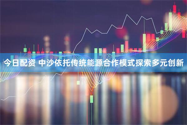 今日配资 中沙依托传统能源合作模式探索多元创新