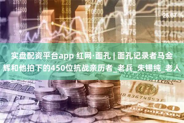 实盘配资平台app 红网·面孔 | 面孔记录者马金辉和他拍下的450位抗战亲历者_老兵_朱锡纯_老人